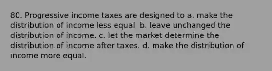 80. Progressive income taxes are designed to a. make the distribution of income less equal. b. leave unchanged the distribution of income. c. let the market determine the distribution of income after taxes. d. make the distribution of income more equal.