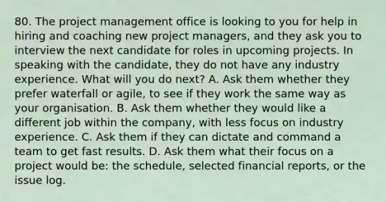 80. The project management office is looking to you for help in hiring and coaching new project managers, and they ask you to interview the next candidate for roles in upcoming projects. In speaking with the candidate, they do not have any industry experience. What will you do next? A. Ask them whether they prefer waterfall or agile, to see if they work the same way as your organisation. B. Ask them whether they would like a different job within the company, with less focus on industry experience. C. Ask them if they can dictate and command a team to get fast results. D. Ask them what their focus on a project would be: the schedule, selected financial reports, or the issue log.