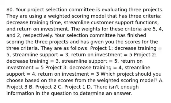 80. Your project selection committee is evaluating three projects. They are using a weighted scoring model that has three criteria: decrease training time, streamline customer support functions, and return on investment. The weights for these criteria are 5, 4, and 2, respectively. Your selection committee has finished scoring the three projects and has given you the scores for the three criteria. They are as follows: Project 1: decrease training = 5, streamline support = 3, return on investment = 5 Project 2: decrease training = 3, streamline support = 5, return on investment = 5 Project 3: decrease training = 4, streamline support = 4, return on investment = 3 Which project should you choose based on the scores from the weighted scoring model? A. Project 3 B. Project 2 C. Project 1 D. There isn't enough information in the question to determine an answer.