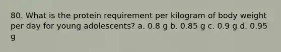 80. What is the protein requirement per kilogram of body weight per day for young adolescents? a. 0.8 g b. 0.85 g c. 0.9 g d. 0.95 g