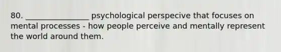 80. ________________ psychological perspecive that focuses on mental processes - how people perceive and mentally represent the world around them.