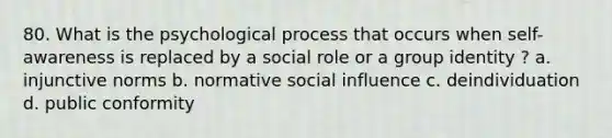 80. What is the psychological process that occurs when self-awareness is replaced by a social role or a group identity ? a. injunctive norms b. normative social influence c. deindividuation d. public conformity