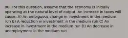 80. For this​ question, assume that the economy is initially operating at the natural level of output. An increase in taxes will​ cause: A) An ambiguous change in investment in the medium run B) A reduction in investment in the medium run C) An increase in investment in the medium run D) An decrease in unemployment in the medium run