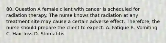 80. Question A female client with cancer is scheduled for radiation therapy. The nurse knows that radiation at any treatment site may cause a certain adverse effect. Therefore, the nurse should prepare the client to expect: A. Fatigue B. Vomiting C. Hair loss D. Stomatitis