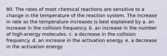 80. The rates of most chemical reactions are sensitive to a change in the temperature of the reaction system. The increase in rate as the temperature increases is best explained by a. an increase in the collision frequency. b. an increase in the number of high-energy molecules. c. a decrease in the collision frequency. d. an increase in the activation energy. e. a decrease in the activation energy.