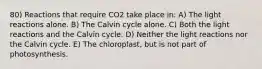 80) Reactions that require CO2 take place in: A) The light reactions alone. B) The Calvin cycle alone. C) Both the light reactions and the Calvin cycle. D) Neither the light reactions nor the Calvin cycle. E) The chloroplast, but is not part of photosynthesis.