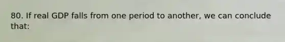80. If real GDP falls from one period to another, we can conclude that: