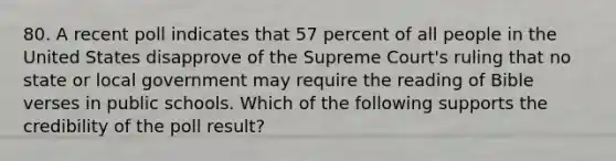 80. A recent poll indicates that 57 percent of all people in the United States disapprove of the Supreme Court's ruling that no state or local government may require the reading of Bible verses in public schools. Which of the following supports the credibility of the poll result?