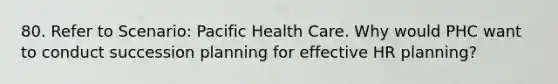 80. Refer to Scenario: Pacific Health Care. Why would PHC want to conduct succession planning for effective HR planning?