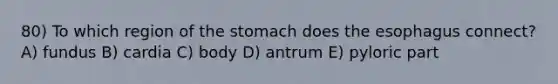 80) To which region of the stomach does the esophagus connect? A) fundus B) cardia C) body D) antrum E) pyloric part