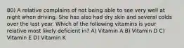 80) A relative complains of not being able to see very well at night when driving. She has also had dry skin and several colds over the last year. Which of the following vitamins is your relative most likely deficient in? A) Vitamin A B) Vitamin D C) Vitamin E D) Vitamin K