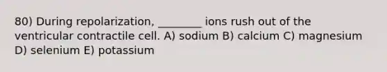 80) During repolarization, ________ ions rush out of the ventricular contractile cell. A) sodium B) calcium C) magnesium D) selenium E) potassium