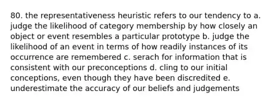 80. the representativeness heuristic refers to our tendency to a. judge the likelihood of category membership by how closely an object or event resembles a particular prototype b. judge the likelihood of an event in terms of how readily instances of its occurrence are remembered c. serach for information that is consistent with our preconceptions d. cling to our initial conceptions, even though they have been discredited e. underestimate the accuracy of our beliefs and judgements