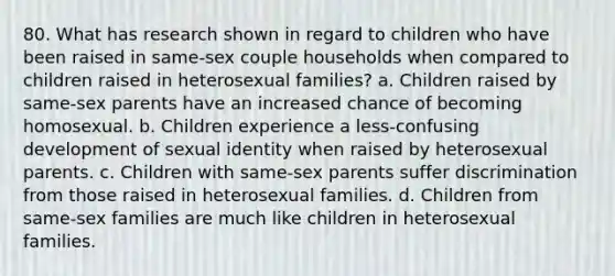 80. What has research shown in regard to children who have been raised in same-sex couple households when compared to children raised in heterosexual families? a. Children raised by same-sex parents have an increased chance of becoming homosexual. b. Children experience a less-confusing development of sexual identity when raised by heterosexual parents. c. Children with same-sex parents suffer discrimination from those raised in heterosexual families. d. Children from same-sex families are much like children in heterosexual families.