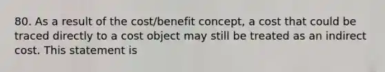 80. As a result of the cost/benefit concept, a cost that could be traced directly to a cost object may still be treated as an indirect cost. This statement is