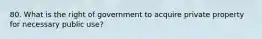 80. What is the right of government to acquire private property for necessary public use?