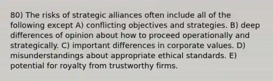 80) The risks of strategic alliances often include all of the following except A) conflicting objectives and strategies. B) deep differences of opinion about how to proceed operationally and strategically. C) important differences in corporate values. D) misunderstandings about appropriate ethical standards. E) potential for royalty from trustworthy firms.