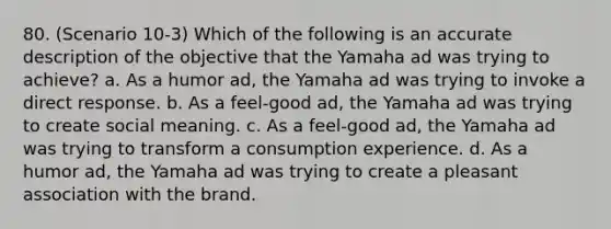 80. (Scenario 10-3) Which of the following is an accurate description of the objective that the Yamaha ad was trying to achieve? a. As a humor ad, the Yamaha ad was trying to invoke a direct response. b. As a feel-good ad, the Yamaha ad was trying to create social meaning. c. As a feel-good ad, the Yamaha ad was trying to transform a consumption experience. d. As a humor ad, the Yamaha ad was trying to create a pleasant association with the brand.