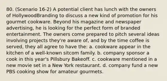 80. (Scenario 16-2) A potential client has lunch with the owners of HollywoodBranding to discuss a new kind of promotion for his gourmet cookware. Beyond his magazine and newspaper advertising, he is looking for the perfect form of branded entertainment. The owners come prepared to pitch several ideas involving projects they're aware of, and by the time coffee is served, they all agree to have the: a. cookware appear in the kitchen of a well-known sitcom family. b. company sponsor a cook in this year's Pillsbury Bakeoff. c. cookware mentioned in a new movie set in a New York restaurant. d. company fund a new PBS cooking show for amateur gourmets.