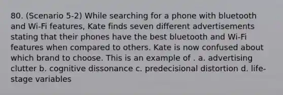 80. (Scenario 5-2) While searching for a phone with bluetooth and Wi-Fi features, Kate finds seven different advertisements stating that their phones have the best bluetooth and Wi-Fi features when compared to others. Kate is now confused about which brand to choose. This is an example of . a. advertising clutter b. cognitive dissonance c. predecisional distortion d. life-stage variables