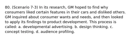 80. (Scenario 7-3) In its research, GM hoped to find why consumers liked certain features in their cars and disliked others. GM inquired about consumer wants and needs, and then looked to apply its findings to product development. This process is called: a. developmental advertising. b. design thinking. c. concept testing. d. audience profiling.