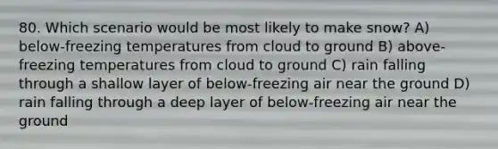 80. Which scenario would be most likely to make snow? A) below-freezing temperatures from cloud to ground B) above-freezing temperatures from cloud to ground C) rain falling through a shallow layer of below-freezing air near the ground D) rain falling through a deep layer of below-freezing air near the ground