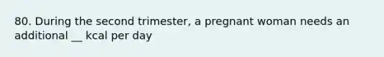 80. During the second trimester, a pregnant woman needs an additional __ kcal per day