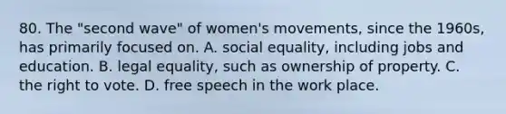 80. The "second wave" of women's movements, since the 1960s, has primarily focused on. A. social equality, including jobs and education. B. legal equality, such as ownership of property. C. the right to vote. D. free speech in the work place.