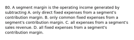 80. A segment margin is the operating income generated by subtracting A. only direct fixed expenses from a segment's contribution margin. B. only common fixed expenses from a segment's contribution margin. C. all expenses from a segment's sales revenue. D. all fixed expenses from a segment's contribution margin.