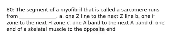 80: The segment of a myofibril that is called a sarcomere runs from _______________. a. one Z line to the next Z line b. one H zone to the next H zone c. one A band to the next A band d. one end of a skeletal muscle to the opposite end