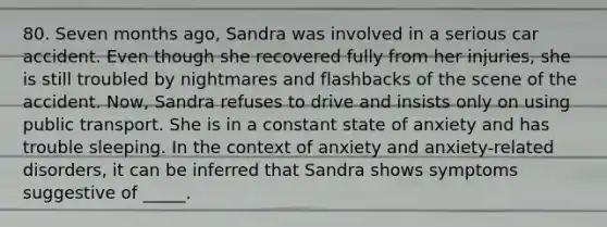 80. Seven months ago, Sandra was involved in a serious car accident. Even though she recovered fully from her injuries, she is still troubled by nightmares and flashbacks of the scene of the accident. Now, Sandra refuses to drive and insists only on using public transport. She is in a constant state of anxiety and has trouble sleeping. In the context of anxiety and anxiety-related disorders, it can be inferred that Sandra shows symptoms suggestive of _____.