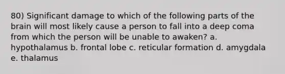 80) Significant damage to which of the following parts of the brain will most likely cause a person to fall into a deep coma from which the person will be unable to awaken? a. hypothalamus b. frontal lobe c. reticular formation d. amygdala e. thalamus