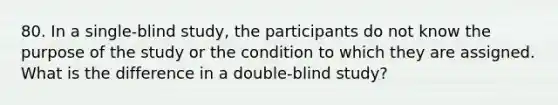 80. In a single-blind study, the participants do not know the purpose of the study or the condition to which they are assigned. What is the difference in a double-blind study?