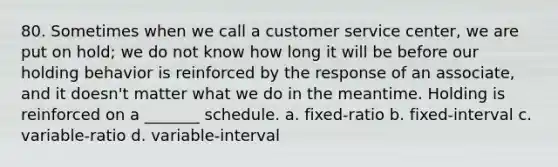 80. Sometimes when we call a customer service center, we are put on hold; we do not know how long it will be before our holding behavior is reinforced by the response of an associate, and it doesn't matter what we do in the meantime. Holding is reinforced on a _______ schedule. a. fixed-ratio b. fixed-interval c. variable-ratio d. variable-interval