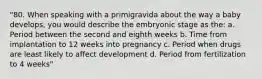 "80. When speaking with a primigravida about the way a baby develops, you would describe the embryonic stage as the: a. Period between the second and eighth weeks b. Time from implantation to 12 weeks into pregnancy c. Period when drugs are least likely to affect development d. Period from fertilization to 4 weeks"