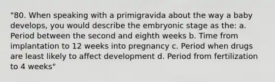 "80. When speaking with a primigravida about the way a baby develops, you would describe the embryonic stage as the: a. Period between the second and eighth weeks b. Time from implantation to 12 weeks into pregnancy c. Period when drugs are least likely to affect development d. Period from fertilization to 4 weeks"