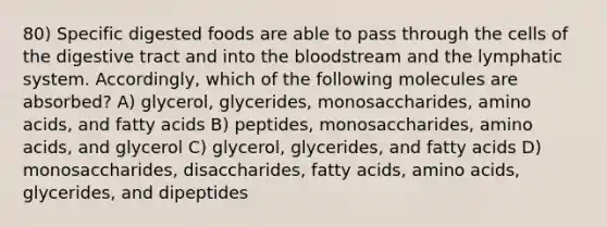 80) Specific digested foods are able to pass through the cells of the digestive tract and into the bloodstream and the lymphatic system. Accordingly, which of the following molecules are absorbed? A) glycerol, glycerides, monosaccharides, amino acids, and fatty acids B) peptides, monosaccharides, amino acids, and glycerol C) glycerol, glycerides, and fatty acids D) monosaccharides, disaccharides, fatty acids, amino acids, glycerides, and dipeptides