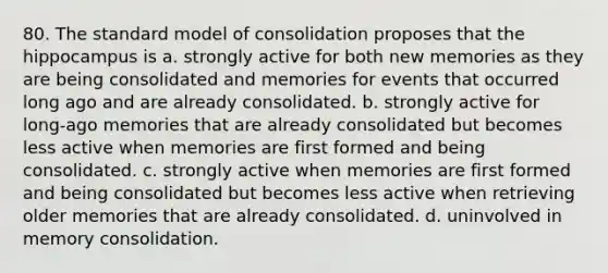 80. The standard model of consolidation proposes that the hippocampus is a. strongly active for both new memories as they are being consolidated and memories for events that occurred long ago and are already consolidated. b. strongly active for long-ago memories that are already consolidated but becomes less active when memories are first formed and being consolidated. c. strongly active when memories are first formed and being consolidated but becomes less active when retrieving older memories that are already consolidated. d. uninvolved in memory consolidation.