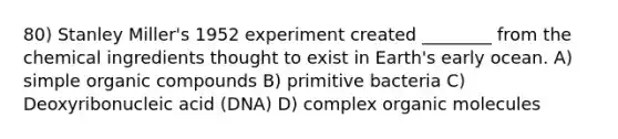 80) Stanley Miller's 1952 experiment created ________ from the chemical ingredients thought to exist in Earth's early ocean. A) simple <a href='https://www.questionai.com/knowledge/kSg4ucUAKW-organic-compounds' class='anchor-knowledge'>organic compounds</a> B) primitive bacteria C) Deoxyribonucleic acid (DNA) D) complex <a href='https://www.questionai.com/knowledge/kjUwUacPFG-organic-molecules' class='anchor-knowledge'>organic molecules</a>