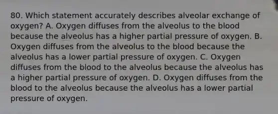 80. Which statement accurately describes alveolar exchange of oxygen? A. Oxygen diffuses from the alveolus to the blood because the alveolus has a higher partial pressure of oxygen. B. Oxygen diffuses from the alveolus to the blood because the alveolus has a lower partial pressure of oxygen. C. Oxygen diffuses from the blood to the alveolus because the alveolus has a higher partial pressure of oxygen. D. Oxygen diffuses from the blood to the alveolus because the alveolus has a lower partial pressure of oxygen.