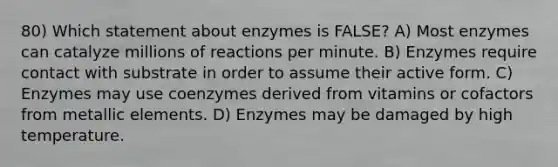 80) Which statement about enzymes is FALSE? A) Most enzymes can catalyze millions of reactions per minute. B) Enzymes require contact with substrate in order to assume their active form. C) Enzymes may use coenzymes derived from vitamins or cofactors from metallic elements. D) Enzymes may be damaged by high temperature.