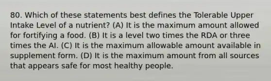 80. Which of these statements best defines the Tolerable Upper Intake Level of a nutrient? (A) It is the maximum amount allowed for fortifying a food. (B) It is a level two times the RDA or three times the AI. (C) It is the maximum allowable amount available in supplement form. (D) It is the maximum amount from all sources that appears safe for most healthy people.