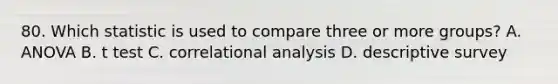 80. Which statistic is used to compare three or more groups? A. ANOVA B. t test C. correlational analysis D. descriptive survey