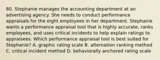 80. Stephanie manages the accounting department at an advertising agency. She needs to conduct performance appraisals for the eight employees in her department. Stephanie wants a performance appraisal tool that is highly accurate, ranks employees, and uses critical incidents to help explain ratings to appraisees. Which performance appraisal tool is best suited for Stephanie? A. graphic rating scale B. alternation ranking method C. critical incident method D. behaviorally anchored rating scale