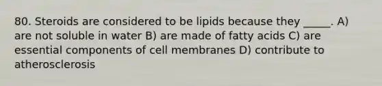 80. Steroids are considered to be lipids because they _____. A) are not soluble in water B) are made of fatty acids C) are essential components of cell membranes D) contribute to atherosclerosis