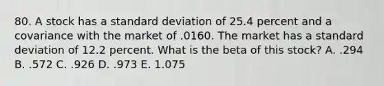 80. A stock has a standard deviation of 25.4 percent and a covariance with the market of .0160. The market has a standard deviation of 12.2 percent. What is the beta of this stock? A. .294 B. .572 C. .926 D. .973 E. 1.075