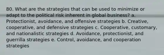 80. What are the strategies that can be used to minimize or adapt to the political risk inherent in global business? a. Protectionist, avoidance, and offensive strategies b. Creative, cooperative, and defensive strategies c. Cooperative, customary, and nationalistic strategies d. Avoidance, protectionist, and guerrilla strategies e. Control, avoidance, and cooperation strategies