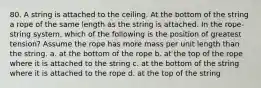 80. A string is attached to the ceiling. At the bottom of the string a rope of the same length as the string is attached. In the rope-string system, which of the following is the position of greatest tension? Assume the rope has more mass per unit length than the string. a. at the bottom of the rope b. at the top of the rope where it is attached to the string c. at the bottom of the string where it is attached to the rope d. at the top of the string