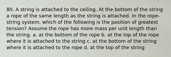 80. A string is attached to the ceiling. At the bottom of the string a rope of the same length as the string is attached. In the rope-string system, which of the following is the position of greatest tension? Assume the rope has more mass per unit length than the string. a. at the bottom of the rope b. at the top of the rope where it is attached to the string c. at the bottom of the string where it is attached to the rope d. at the top of the string