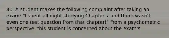 80. A student makes the following complaint after taking an exam: "I spent all night studying Chapter 7 and there wasn't even one test question from that chapter!" From a psychometric perspective, this student is concerned about the exam's